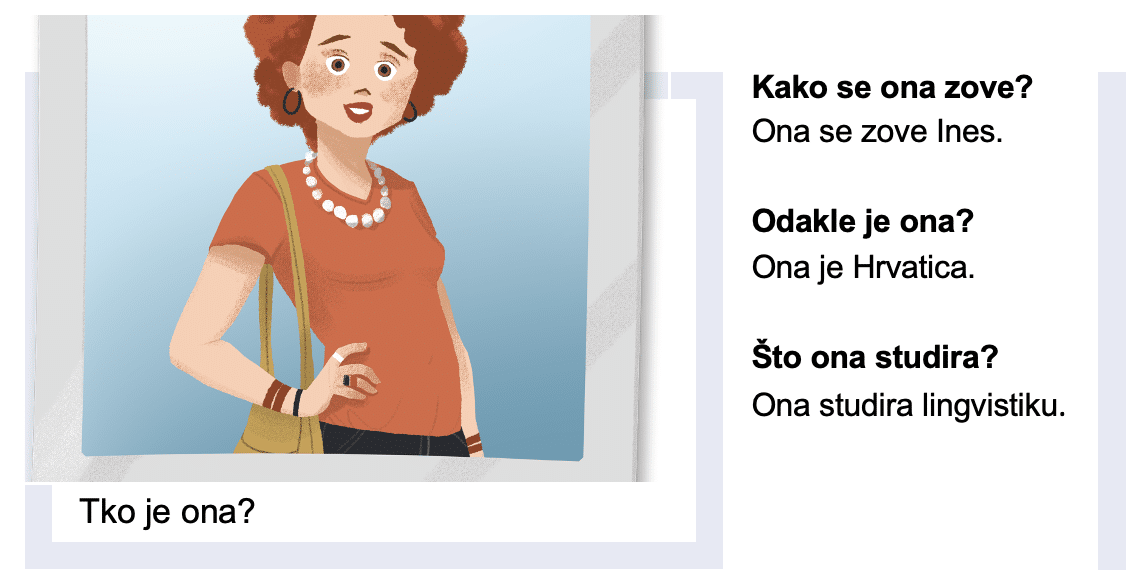 Tko je ona?
Kako se ona zove?
Ona se zove Ines.
Odakle je ona?
Ona je Hrvatica
Što ona studira?
Ona studira lingvistiku.